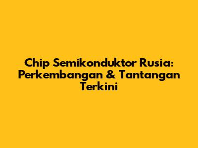 Chip Semikonduktor Rusia: Perkembangan & Tantangan Terkini