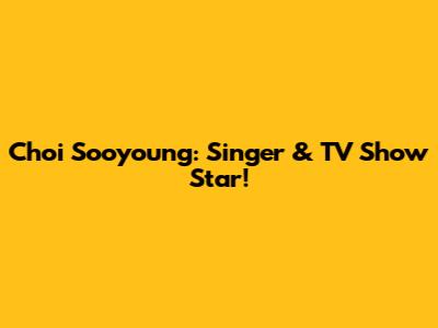 Choi Sooyoung: Singer & TV Show Star!