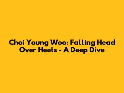 Choi Young Woo: Falling Head Over Heels - A Deep Dive