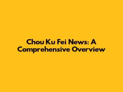Chou Ku Fei News: A Comprehensive Overview