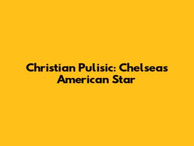 Christian Pulisic: Chelsea's American Star
