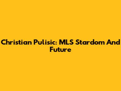 Christian Pulisic: MLS Stardom And Future