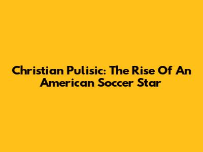 Christian Pulisic: The Rise Of An American Soccer Star