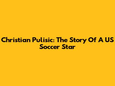 Christian Pulisic: The Story Of A US Soccer Star