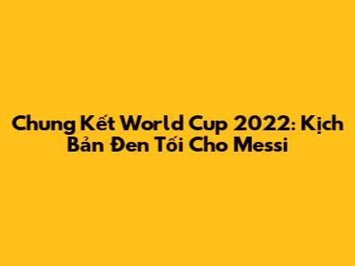 Chung Kết World Cup 2022: Kịch Bản Đen Tối Cho Messi