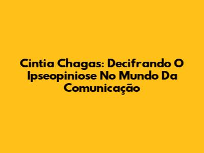 Cintia Chagas: Decifrando O Ipseopiniose No Mundo Da Comunicação