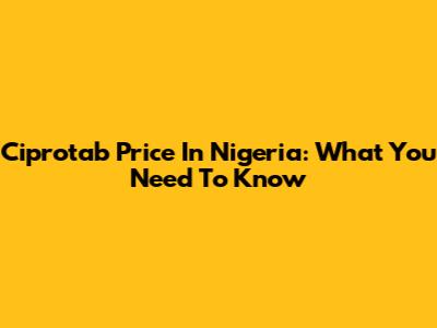 Ciprotab Price In Nigeria: What You Need To Know