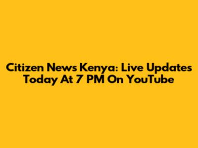 Citizen News Kenya: Live Updates Today At 7 PM On YouTube