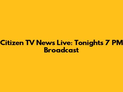 Citizen TV News Live: Tonight's 7 PM Broadcast