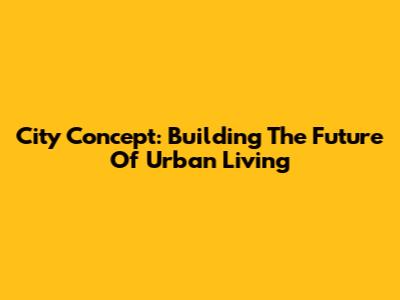City Concept: Building The Future Of Urban Living