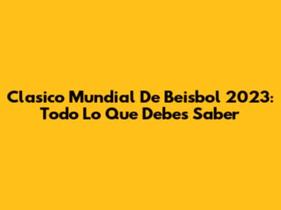 Clasico Mundial De Beisbol 2023: Todo Lo Que Debes Saber