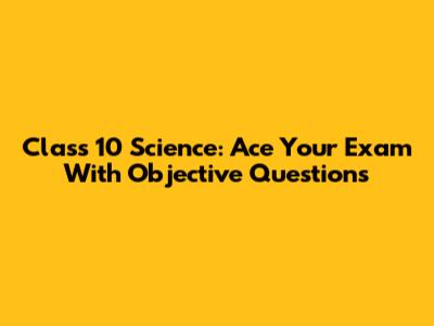 Class 10 Science: Ace Your Exam With Objective Questions