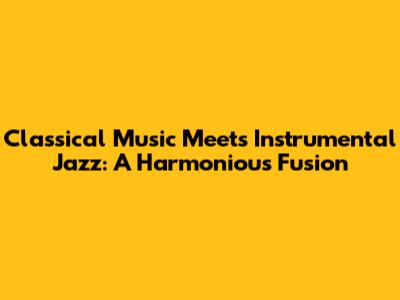 Classical Music Meets Instrumental Jazz: A Harmonious Fusion