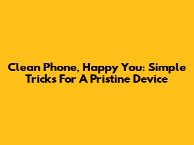 Clean Phone, Happy You: Simple Tricks For A Pristine Device