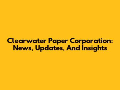 Clearwater Paper Corporation: News, Updates, And Insights