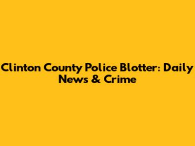 Clinton County Police Blotter: Daily News & Crime