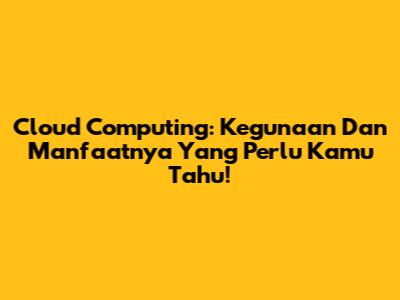 Cloud Computing: Kegunaan Dan Manfaatnya Yang Perlu Kamu Tahu!