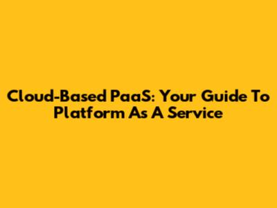 Cloud-Based PaaS: Your Guide To Platform As A Service