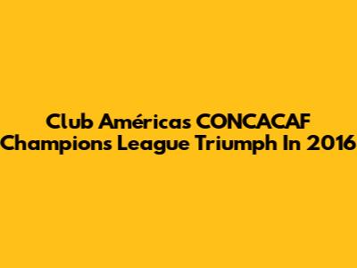 Club América's CONCACAF Champions League Triumph In 2016