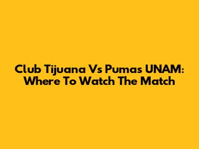Club Tijuana Vs Pumas UNAM: Where To Watch The Match