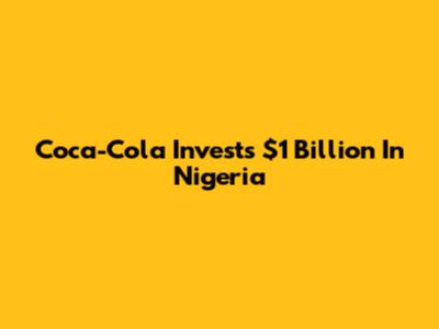Coca-Cola Invests $1 Billion In Nigeria