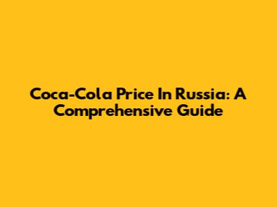 Coca-Cola Price In Russia: A Comprehensive Guide