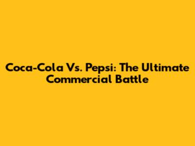 Coca-Cola Vs. Pepsi: The Ultimate Commercial Battle