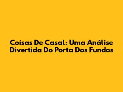 Coisas De Casal: Uma Análise Divertida Do Porta Dos Fundos