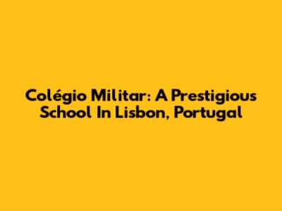 Colégio Militar: A Prestigious School In Lisbon, Portugal