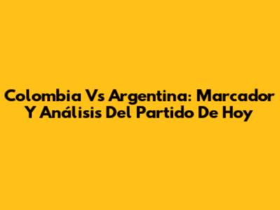 Colombia Vs Argentina: Marcador Y Análisis Del Partido De Hoy