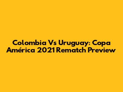 Colombia Vs Uruguay: Copa América 2021 Rematch Preview