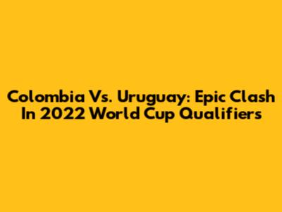 Colombia Vs. Uruguay: Epic Clash In 2022 World Cup Qualifiers