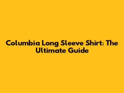 Columbia Long Sleeve Shirt: The Ultimate Guide
