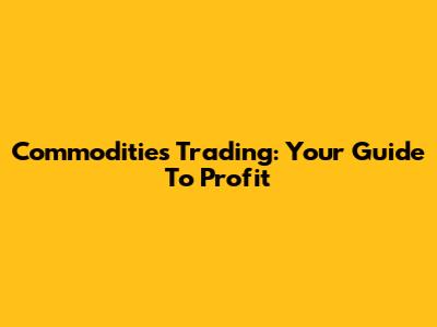 Commodities Trading: Your Guide To Profit