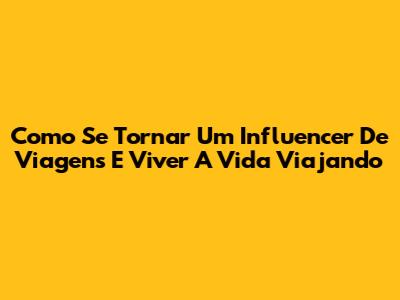 Como Se Tornar Um Influencer De Viagens E Viver A Vida Viajando