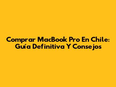 Comprar MacBook Pro En Chile: Guía Definitiva Y Consejos