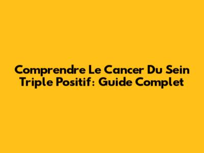 Comprendre Le Cancer Du Sein Triple Positif: Guide Complet