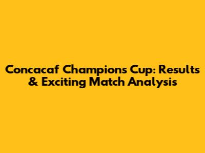 Concacaf Champions Cup: Results & Exciting Match Analysis