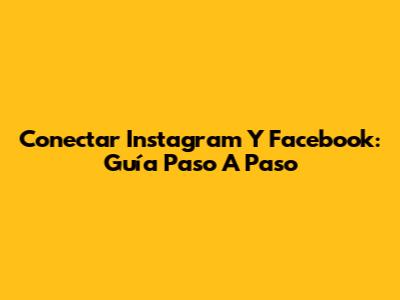 Conectar Instagram Y Facebook: Guía Paso A Paso