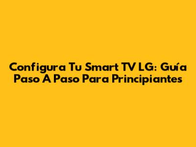 Configura Tu Smart TV LG: Guía Paso A Paso Para Principiantes