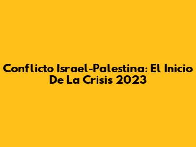 Conflicto Israel-Palestina: El Inicio De La Crisis 2023