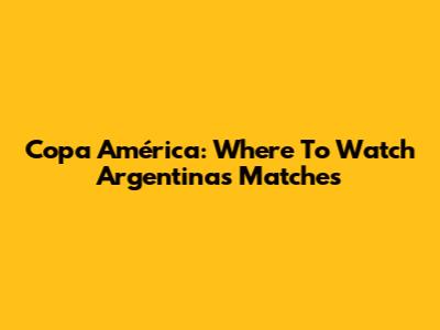 Copa América: Where To Watch Argentina's Matches