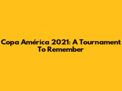 Copa América 2021: A Tournament To Remember