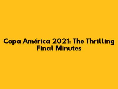 Copa América 2021: The Thrilling Final Minutes