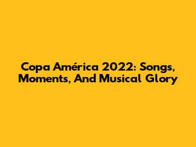 Copa América 2022: Songs, Moments, And Musical Glory