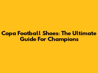 Copa Football Shoes: The Ultimate Guide For Champions