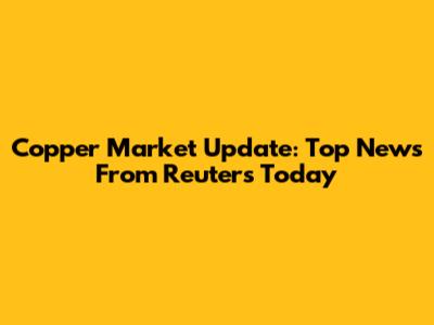 Copper Market Update: Top News From Reuters Today