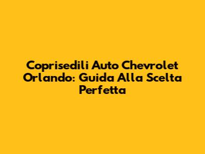 Coprisedili Auto Chevrolet Orlando: Guida Alla Scelta Perfetta