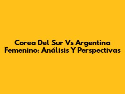 Corea Del Sur Vs Argentina Femenino: Análisis Y Perspectivas