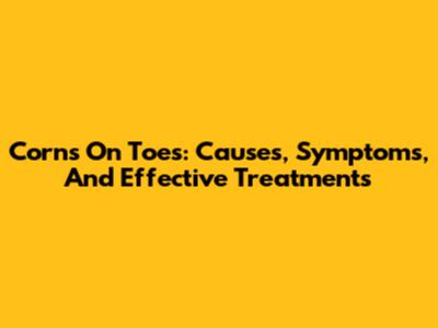 Corns On Toes: Causes, Symptoms, And Effective Treatments
